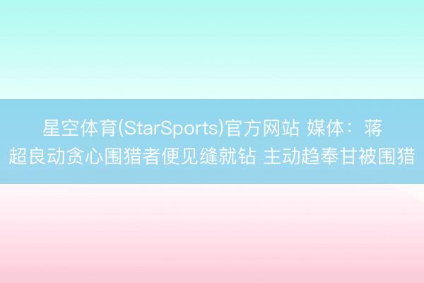 星空体育(StarSports)官方网站 媒体：蒋超良动贪心围猎者便见缝就钻 主动趋奉甘被围猎