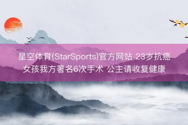 星空体育(StarSports)官方网站 23岁抗癌女孩我方署名6次手术 公主请收复健康