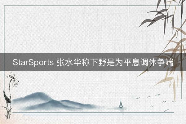 StarSports 张水华称下野是为平息调休争端