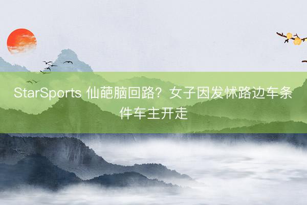 StarSports 仙葩脑回路?女子因发怵路边车条件车主开走