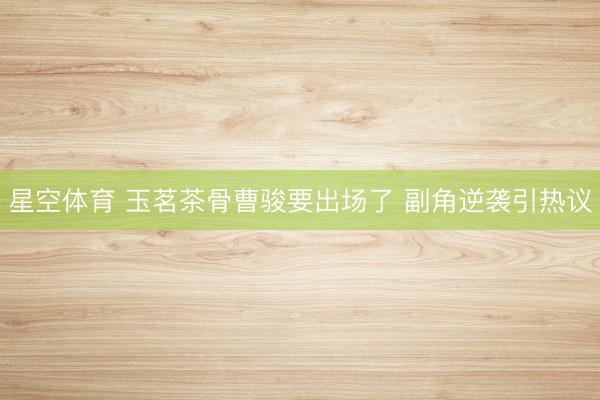 星空体育 玉茗茶骨曹骏要出场了 副角逆袭引热议