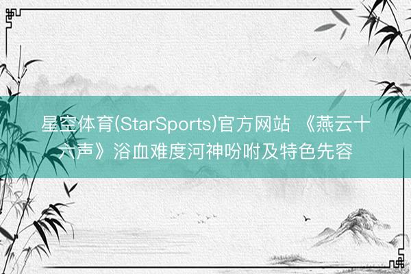 星空体育(StarSports)官方网站 《燕云十六声》浴血难度河神吩咐及特色先容
