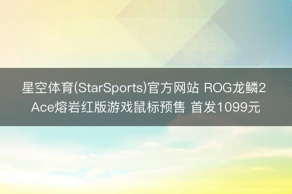 星空体育(StarSports)官方网站 ROG龙鳞2 Ace熔岩红版游戏鼠标预售 首发1099元