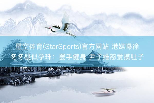 星空体育(StarSports)官方网站 港媒曝徐冬冬疑似孕珠：罢手健身 尹子维慈爱摸肚子