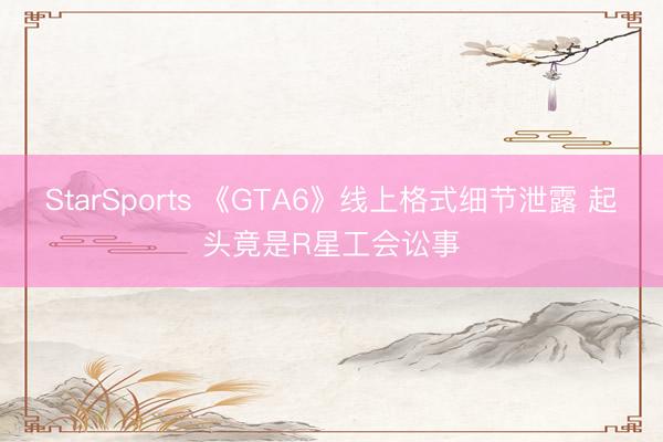 StarSports 《GTA6》线上格式细节泄露 起头竟是R星工会讼事