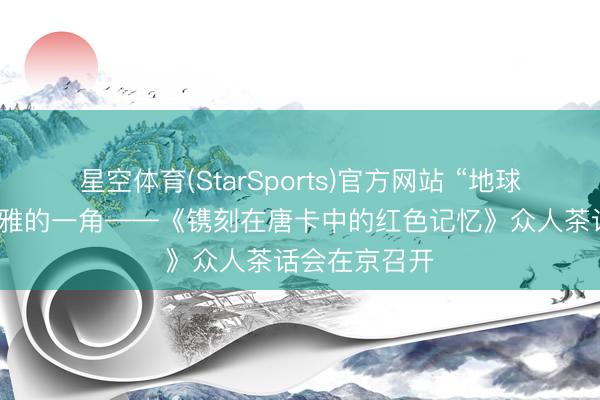 星空体育(StarSports)官方网站 “地球的红飘带”秀雅的一角——《镌刻在唐卡中的红色记忆》众人茶话会在京召开