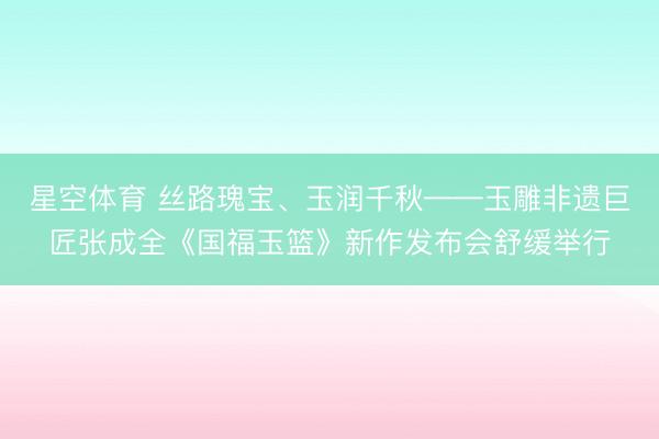 星空体育 丝路瑰宝、玉润千秋——玉雕非遗巨匠张成全《国福玉篮》新作发布会舒缓举行