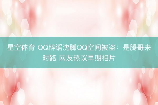 星空体育 QQ辟谣沈腾QQ空间被盗：是腾哥来时路 网友热议早期相片