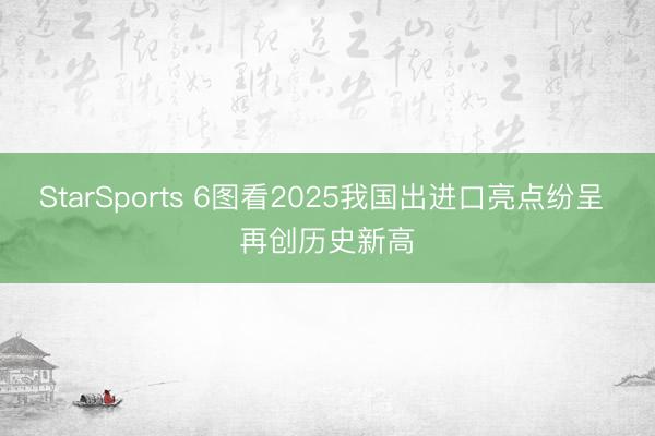 StarSports 6图看2025我国出进口亮点纷呈 再创历史新高