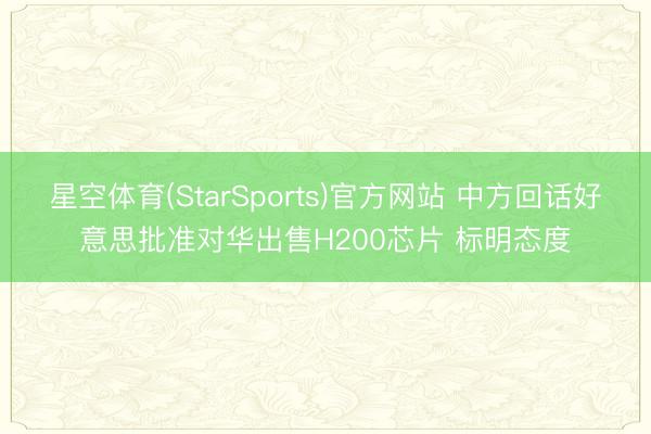 星空体育(StarSports)官方网站 中方回话好意思批准对华出售H200芯片 标明态度