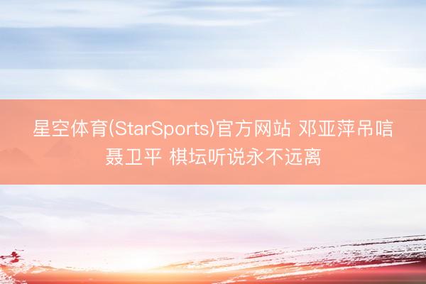 星空体育(StarSports)官方网站 邓亚萍吊唁聂卫平 棋坛听说永不远离