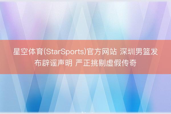 星空体育(StarSports)官方网站 深圳男篮发布辟谣声明 严正挑剔虚假传奇