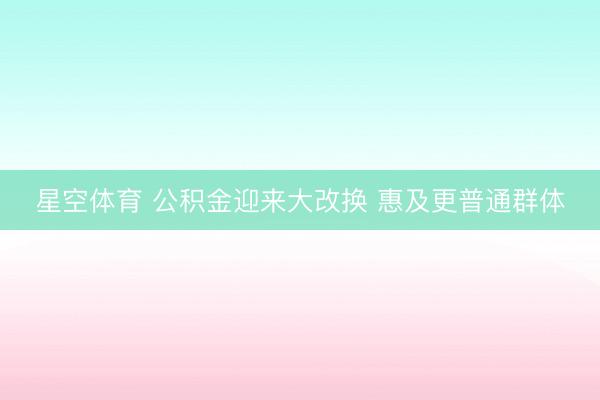 星空体育 公积金迎来大改换 惠及更普通群体
