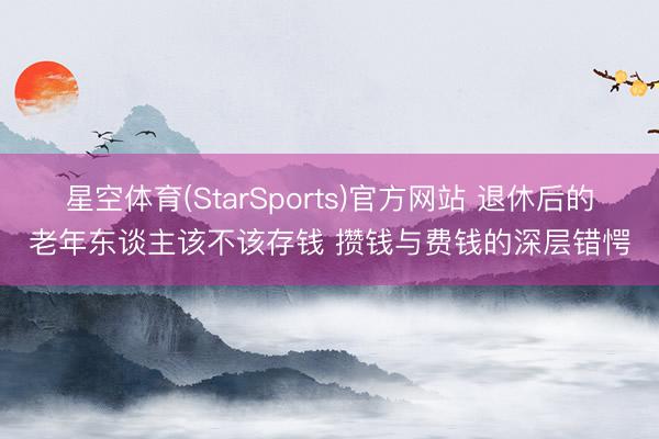 星空体育(StarSports)官方网站 退休后的老年东谈主该不该存钱 攒钱与费钱的深层错愕