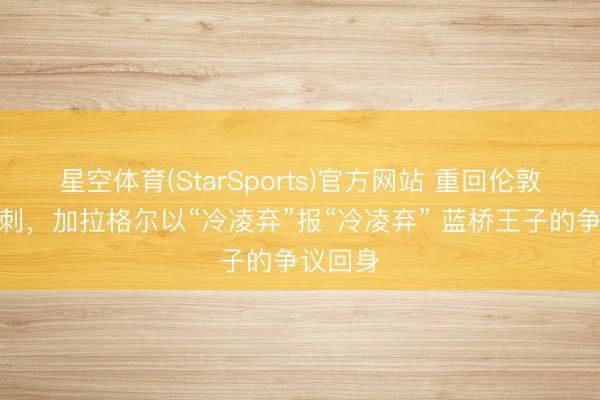 星空体育(StarSports)官方网站 重回伦敦加盟热刺，加拉格尔以“冷凌弃”报“冷凌弃” 蓝桥王子的争议回身
