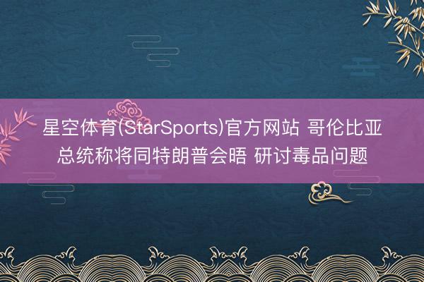 星空体育(StarSports)官方网站 哥伦比亚总统称将同特朗普会晤 研讨毒品问题