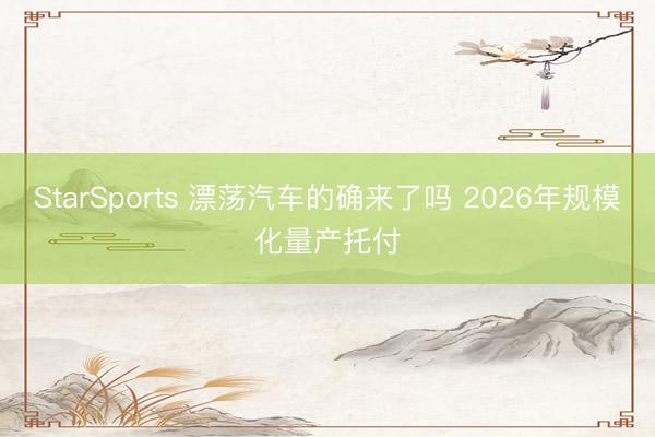 StarSports 漂荡汽车的确来了吗 2026年规模化量产托付