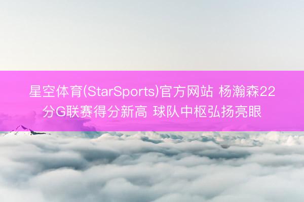 星空体育(StarSports)官方网站 杨瀚森22分G联赛得分新高 球队中枢弘扬亮眼