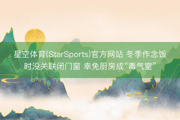 星空体育(StarSports)官方网站 冬季作念饭时没关联闭门窗 幸免厨房成“毒气室”