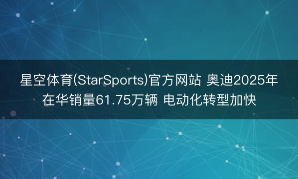 星空体育(StarSports)官方网站 奥迪2025年在华销量61.75万辆 电动化转型加快