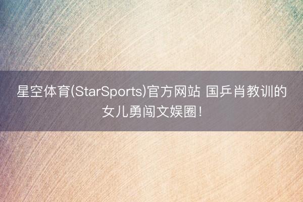 星空体育(StarSports)官方网站 国乒肖教训的女儿勇闯文娱圈！
