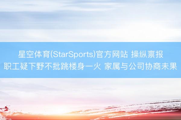 星空体育(StarSports)官方网站 操纵禀报职工疑下野不批跳楼身一火 家属与公司协商未果