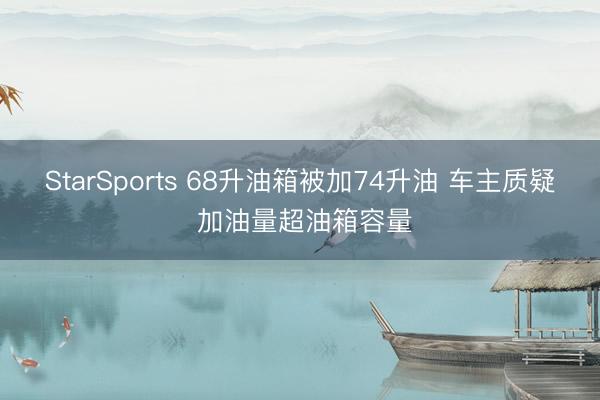StarSports 68升油箱被加74升油 车主质疑 加油量超油箱容量