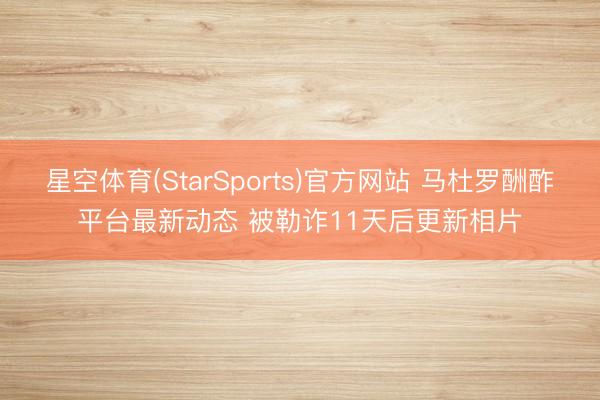 星空体育(StarSports)官方网站 马杜罗酬酢平台最新动态 被勒诈11天后更新相片
