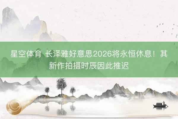 星空体育 长泽雅好意思2026将永恒休息！其新作拍摄时辰因此推迟