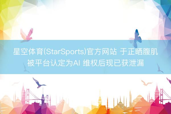 星空体育(StarSports)官方网站 于正晒腹肌被平台认定为AI 维权后现已获泄漏