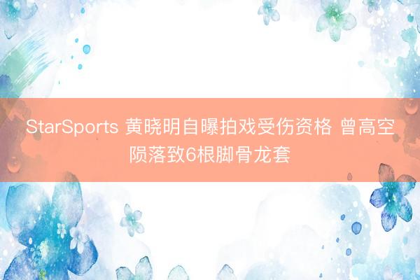 StarSports 黄晓明自曝拍戏受伤资格 曾高空陨落致6根脚骨龙套