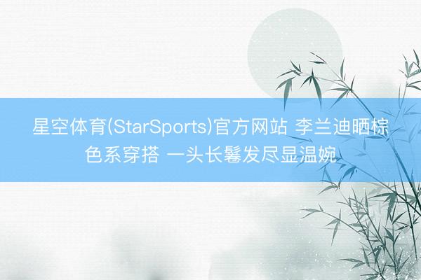 星空体育(StarSports)官方网站 李兰迪晒棕色系穿搭 一头长鬈发尽显温婉