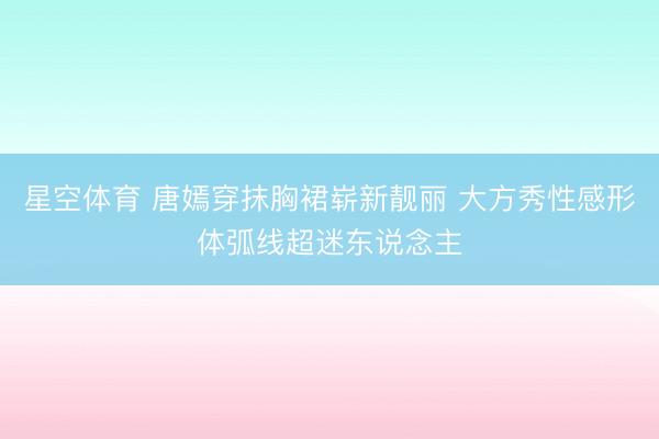 星空体育 唐嫣穿抹胸裙崭新靓丽 大方秀性感形体弧线超迷东说念主