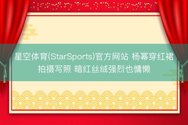 星空体育(StarSports)官方网站 杨幂穿红裙拍摄写照 暗红丝绒强烈也慵懒