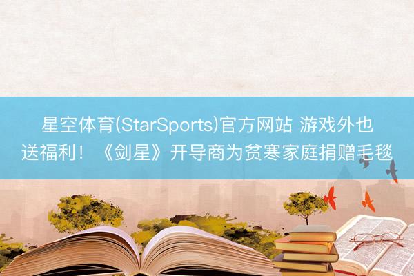 星空体育(StarSports)官方网站 游戏外也送福利！《剑星》开导商为贫寒家庭捐赠毛毯