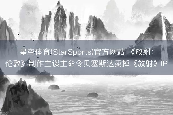 星空体育(StarSports)官方网站 《放射：伦敦》制作主谈主命令贝塞斯达卖掉《放射》IP