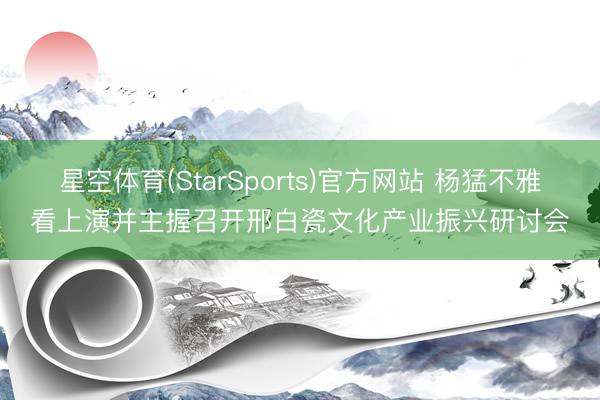 星空体育(StarSports)官方网站 杨猛不雅看上演并主握召开邢白瓷文化产业振兴研讨会