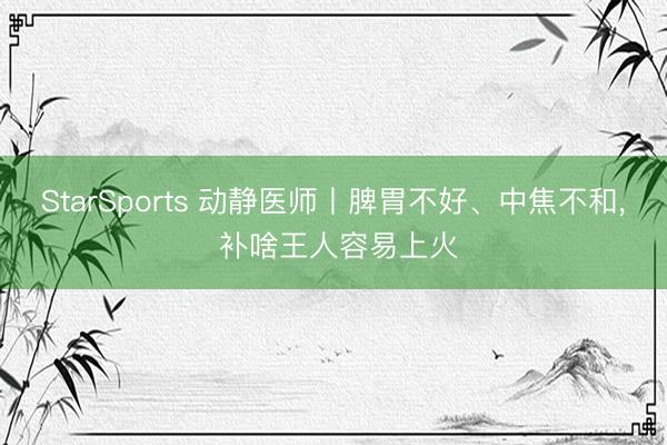 StarSports 动静医师丨脾胃不好、中焦不和， 补啥王人容易上火