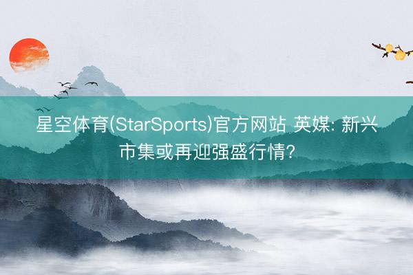 星空体育(StarSports)官方网站 英媒: 新兴市集或再迎强盛行情?