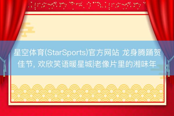 星空体育(StarSports)官方网站 龙身腾踊贺佳节， 欢欣笑语暖星城|老像片里的湘味年