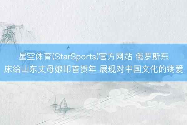 星空体育(StarSports)官方网站 俄罗斯东床给山东丈母娘叩首贺年 展现对中国文化的疼爱
