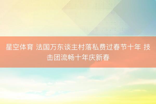 星空体育 法国万东谈主村落私费过春节十年 技击团流畅十年庆新春