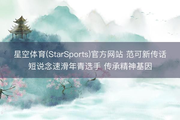 星空体育(StarSports)官方网站 范可新传话短说念速滑年青选手 传承精神基因