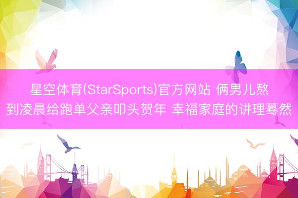 星空体育(StarSports)官方网站 俩男儿熬到凌晨给跑单父亲叩头贺年 幸福家庭的讲理蓦然