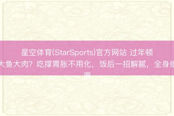 星空体育(StarSports)官方网站 过年顿顿大鱼大肉?吃撑胃胀不用化,饭后一招解腻,全身纰漏