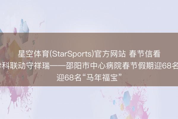 星空体育(StarSports)官方网站 春节信看守更生 多学科联动守祥瑞——邵阳市中心病院春节假期迎68名“马年福宝”