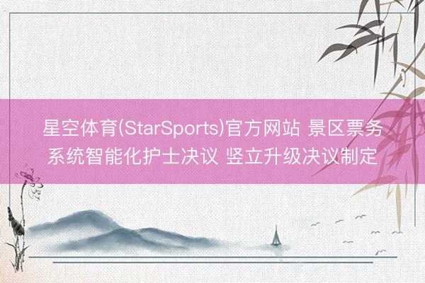 星空体育(StarSports)官方网站 景区票务系统智能化护士决议 竖立升级决议制定
