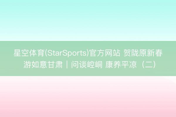 星空体育(StarSports)官方网站 贺陇原新春 游如意甘肃｜问谈崆峒 康养平凉（二）
