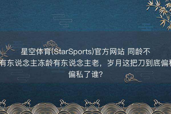 星空体育(StarSports)官方网站 同龄不同命，有东说念主冻龄有东说念主老，岁月这把刀到底偏私了谁？