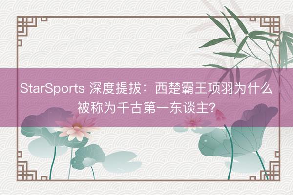 StarSports 深度提拔:西楚霸王项羽为什么被称为千古第一东谈主?